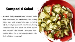 Komposisi Salad
• A base of salad/ underliner; Pada umumnya bahan
yang dipergunakan dari sayuran daun hijau, dengan
tujuan agar salad tampak lebih segar (refreshing
effect), misalnya daun selada atau lettuce , kadang
underliner dapat pula dibuat dari bukan sayuran
hijau misalnya, red cabbage, petsai/sawi putih,
endive/ chicory (mirip sawi putih berukuran lebih
kecil, helai daun menguncup)
 