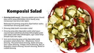 Komposisi Salad
• Dressing (cold sauce) ; Dressing adalah cairan (liquid)
atau cairan yang dikentalkan (semi liquid) yang
mempunyai rasa kecut dan tajam
Beberapa hal penting yang perlu diperhatikan waktu
memberikan dressing pada salad :
• Dressing tidak boleh merendam salad
• Dressing yang akan digunakan pada salad sayur-
sayuran hijau sebaiknya dicampur/dituangkan pada
saat salad sudah akan dihidangkan, agar salad tetap
tampak hijau dan segar.
• Jenis-jenis dressing yang sering digunakan pada
penyajian salad antara lain : Mayonaise, French
dressing, Thousand Island dressing, Italian dressing,
Sour cream dressing, Vinegar and oil dressing, Bleu or
Roquefort cheese dressing, Russian dressing, Boiled or
cooked dressing.
 