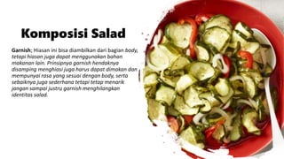 Komposisi Salad
Garnish; Hiasan ini bisa diambilkan dari bagian body,
tetapi hiasan juga dapat menggunakan bahan
makanan lain. Prinsipnya garnish hendaknya
disamping menghiasi juga harus dapat dimakan dan
mempunyai rasa yang sesuai dengan body, serta
sebaiknya juga sederhana tetapi tetap menarik
jangan sampai justru garnish menghilangkan
identitas salad.
 