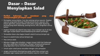 Dasar – Dasar
Menyiapkan Salad
• Berikut beberapa hal mendasar yang akan
mempersingkat persiapan salad
• Persiapkan semua bahan. Cuci dan potong semua sayuran. Siapkan
sayuran yang telah dimasak. Potong semua buah, sayuran, dan
hiasan (garnish). Campur bahan isian (telur yang telah dipotong,
kentang yang telah dipotong, potong buncis, dsb.) dinginkan semua
bahan.
• Siapkan tempat saji salad di atas meja. Susun tempat saji itu di atas
baki agar mudah dalam memindahkannya ke dalam pendingin.
• Tempatkan dasar atau bagian bawah salad di semua tempat saji.
• Susun isi salad di atas semua tempat saji.
• Hias semua salad.
• Bekukan hingga akan disajikan. Jangan simpan lebih dari beberapa
jam atau salad akan menjadi layu. Tempat- tempat penyimpanan
yang digunakan harus memiliki kelembaban yang tinggi.
• Untuk sajian salad panas sesuaikan dengan suhu penyajian
• Jangan menambah dressing/saus pada salad hijau sampai saat
penyajian agar supaya pada saat disajikan sayuran masih segar.
This Photo by Unknown Author is licensed under CC BY-SA-NC
 