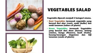 VEGETABLES SALAD
Vegetable dipecah menjadi 2 kategori utama.
• Root Vegetables termasuk vegetable yang
berasal dari akar (root), umbi (bulbs) dan
umbi tanaman (tubers of plants)
• Green Vegetables termasuk Vegetables
yang berasal dari daun (leaves), batang
(stems), bunga (flowers), buah (fruits),
kacang-kacangan (legumes) dan biji
tanaman (seeds of plants)
 