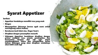 Syarat Appetizer
berikut:
• Appetizer hendaknya memiliki rasa yang enak
• Ringan
• Menyegarkan (biasanya berasa agak asam untuk
merangsang selera makan)
• Berukuran kecil (biet size, finger food )
• Disajikan dengan penampilan menarik
• Hidangan Appetizer hendaknya disajikan dengan
prima, meliputi rasa, aroma, penampilan, dan
kesesuaian dengan alat saji agar dapat
membangkitkan selera dan memberikan kesan
bahwa hidangan yang akan disajikan setelahnya
akan lebih enak lagi
 