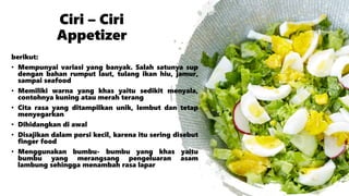 Ciri – Ciri
Appetizer
berikut:
• Mempunyai variasi yang banyak. Salah satunya sup
dengan bahan rumput laut, tulang ikan hiu, jamur,
sampai seafood
• Memiliki warna yang khas yaitu sedikit menyala,
contohnya kuning atau merah terang
• Cita rasa yang ditampilkan unik, lembut dan tetap
menyegarkan
• Dihidangkan di awal
• Disajikan dalam porsi kecil, karena itu sering disebut
finger food
• Menggunakan bumbu- bumbu yang khas yaitu
bumbu yang merangsang pengeluaran asam
lambung sehingga menambah rasa lapar
 