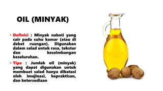 OIL (MINYAK)
• Definisi : Minyak nabati yang
cair pada suhu kamar (atau di
dekat ruangan). Digunakan
dalam salad untuk rasa, tekstur
dan keseimbangan
keseluruhan.
• Tipe : Jumlah oil (minyak)
yang dapat digunakan untuk
membuat salad hanya dibatasi
oleh imajinasi, kepraktisan,
dan ketersediaan
 