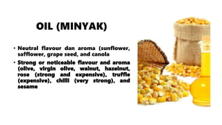 OIL (MINYAK)
• Neutral flavour dan aroma (sunflower,
safflower, grape seed, and canola
• Strong or noticeable flavour and aroma
(olive, virgin olive, walnut, hazelnut,
rose (strong and expensive), truffle
(expensive), chilli (very strong), and
sesame
 