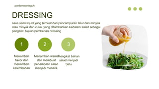 pardameanteguh
Menambah
flavor dan
menambah
kelembaban
Menambah warna
dan membuat
penampilan salad
menjadi menarik
Mengikat bahan
salad menjadi
Satu
DRESSING
saus semi liquid yang terbuat dari pencampuran telur dan minyak
atau minyak dan cuka, yang ditambahkan kedalam salad sebagai
pengikat, tujuan pemberian dressing
1 2 3
 