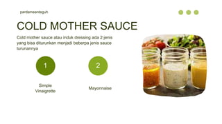 pardameanteguh
Simple
Vinaigrette
Mayonnaise
COLD MOTHER SAUCE
Cold mother sauce atau induk dressing ada 2 jenis
yang bisa diturunkan menjadi beberpa jenis sauce
turunannya
1 2
 