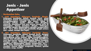Jenis - Jenis
Appetizer
• Berdasarkan Suhu,
1. Cold Appetizer/ Hidangan Pembuka Dingin,
hidangan pembuka dalam bentuk kecil, yang
berfungsi untuk merangsang nafsu makan, tidak
mengenyangkan (ringan dan lezat), tidak di
bumbui terlalu tajam, dibuat dan disajikan
menarik, kombinasi rasa dan warna cocok serta di
hidangkan dalam keadaan dingin. Hidangan
pembuka dingin dihidangkan dengan temperature
10◦C - 15◦C. Jenis hidangan pembuka dingin antara
lain : salad, canapé dan aspic.
2. Hot Appetizer/ Hidangan Pembuka Panas,
Hidangan pembuka dalam bentuk kecil, dengan
rasa gurih dan asin yang berfungsi untuk
merangsang nafsu makan, tidak mengenyangkan,
dibuat dan disajikan menarik, dengan kombinasi
rasa dan warna, cocok dihidangkan dalam keadaan
hangat/ panas. Hidangan pembuka panas (hot
appetizer) dihidangkan dalam temperatur 50◦C –
60◦C. Jenis hidangan pembuka panas antara lain :
resolles, cheese soufle, croquette, fritture, quiche
lorraine, soup, muffin
This Photo by Unknown Author is licensed under CC BY-SA-NC
 