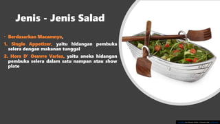 Jenis - Jenis Salad
• Berdasarkan Macamnya,
1. Single Appetizer, yaitu hidangan pembuka
selera dengan makanan tunggal
2. Hors D’ Oeuvre Varies, yaitu aneka hidangan
pembuka selera dalam satu nampan atau show
plate
This Photo by Unknown Author is licensed under CC BY-SA-NC
 
