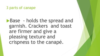 3 parts of canape
Base - holds the spread and
garnish. Crackers and toast
are firmer and give a
pleasing texture and
crispness to the canapé.
 