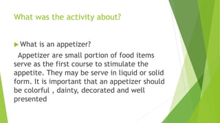 What was the activity about?
 What is an appetizer?
Appetizer are small portion of food items
serve as the first course to stimulate the
appetite. They may be serve in liquid or solid
form. It is important that an appetizer should
be colorful , dainty, decorated and well
presented
 
