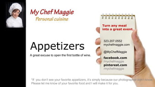 Turn any meal
into a great event.

Appetizers
A great excuse to open the first bottle of wine.

323.207.0552
mychefmaggie.com
@MyChefMaggie
facebook.com
/mychefmaggie
pinterest.com
/mychefmaggie

*If you don’t see your favorite appetizers, it’s simply because our photographer didn’t know.
Please let me know of your favorite food and I will make it for you.

 