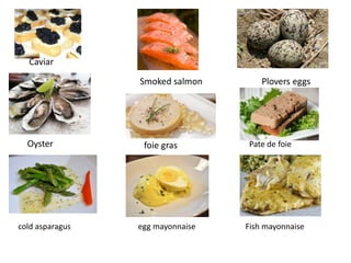 Caviar
Smoked salmon Plovers eggs
Oyster foie gras Pate de foie
cold asparagus egg mayonnaise Fish mayonnaise
 