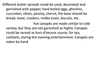 Different butter spreads could be used, decorated and
garnished with pepper, hard boiled eggs, gherkins,
cucumber, olives, parsley, chervil, the base should be
bread, toast, crackers, melba toast, biscuits, etc.
hot canapés are made similar to cold
variety, but they are not garnished as highly. Canapés
could be served as hors d’oeuvre course, for tea,
cocktails, during the evening entertainment. Canapés are
eaten by hand
 