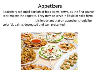Appetizers
Appetizers are small portion of food items, serve, as the first course
to stimulate the appetite. They may be serve in liquid or solid form.
It is important that an appetizer should be
colorful, dainty, decorated and well presented.
 