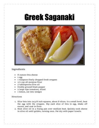 Greek Saganaki
Ingredients
 8 ounces feta cheese
 1 egg
 1 teaspoon finely chopped fresh oregano
 1/2 cup all-purpose flour
 2 tablespoons olive oil
 freshly ground black pepper
 2 large ripe tomatoes, sliced
 1 lemon, cut into wedges
Directions
1. Slice feta into 2x3/8 inch squares, about 8 slices. In a small bowl, beat
the egg with the oregano. Dip each slice of feta in egg, shake off
excess, and coat in flour.
2. Heat olive oil in a frying pan over medium heat. Quickly cook cheese
in olive oil until golden, turning once. Pat dry with paper towels.
 