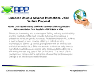 The world is entering into a new age of fishing industry sustainability
and the health benefits it will provide. Advance International is
pleased to introduce you to Advanced Protein Powder (APP). APP is
a marine-based protein powder, utilizing a patent-pending
technology, to deliver up to 95% pure protein with all amino acids
and vital minerals intact. This sustainable, environmentally friendly,
manufacturing technology utilizes safe, biodegradable additives to
efficiently process any type of fish or fish parts. The result of this
revolutionary process is the extraction of a purified protein powder,
Omega-3 oil, and double-distilled water.
Advance International, Inc. ©2013 All Rights Reserved
European Union & Advance International Joint
Venture Proposal
How	
  to	
  Create	
  Sustainability	
  Within	
  the	
  Commercial	
  Fishing	
  Industry	
  
&	
  Increase	
  Global	
  Food	
  Supply	
  in	
  a	
  100%	
  Natural	
  Way	
  
 