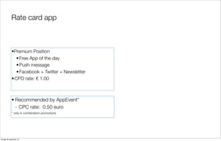 Rate card app

•Premium Position
• Free App of the day
• Push message
• Facebook + Twitter + Newsletter
• CPD rate: € 1.00

• Recommended by AppEvent*
- CPC rate: 0.50 euro
* only in combination promotions

zondag 29 september 13

 