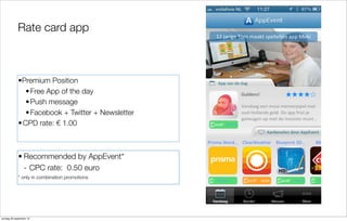 Rate card app

•Premium Position
• Free App of the day
• Push message
• Facebook + Twitter + Newsletter
• CPD rate: € 1.00

• Recommended by AppEvent*
- CPC rate: 0.50 euro
* only in combination promotions

zondag 29 september 13

 