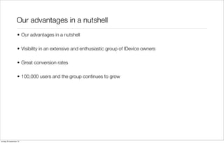 Our advantages in a nutshell
• Our advantages in a nutshell
• Visibility in an extensive and enthusiastic group of IDevice owners
• Great conversion rates
• 100,000 users and the group continues to grow

zondag 29 september 13

 