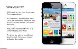 About AppEvent
• 2009: AppEvent launches its own App
Discovery application
• AppEvent offers a free iOS App every
day, screens what’s on offer in the App
Shop and shares relevant information
with users
• AppEvent is expressly intended as a
platform to popularise Apps
• The brand has enjoyed considerable
growth in both the number of users
and actual downloads

zondag 29 september 13

 