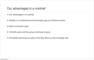 Our advantages in a nutshell
• Our advantages in a nutshell
• Visibility in an extensive and enthusiastic group of IDevice owners
• Great conversion rates
• 100,000 users and the group continues to grow
• Immediate download success in the App Store on the campaign day

zondag 29 september 13

 