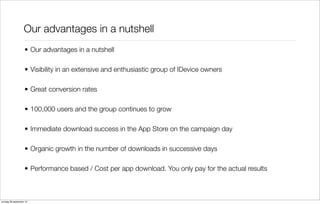 Our advantages in a nutshell
• Our advantages in a nutshell
• Visibility in an extensive and enthusiastic group of IDevice owners
• Great conversion rates
• 100,000 users and the group continues to grow
• Immediate download success in the App Store on the campaign day
• Organic growth in the number of downloads in successive days
• Performance based / Cost per app download. You only pay for the actual results

zondag 29 september 13

 