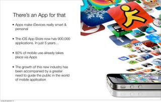 There’s an App for that
• Apps make iDevices really smart &
personal
• The iOS App Store now has 900,000
applications. In just 5 years…
• 80% of mobile use already takes
place via Apps
• The growth of this new industry has
been accompanied by a greater
need to guide the public in the world
of mobile application

zondag 29 september 13

 