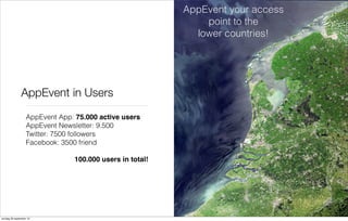 AppEvent your access
point to the
lower countries!

AppEvent in Users
AppEvent App: 75.000 active users
AppEvent Newsletter: 9.500
Twitter: 7500 followers
Facebook: 3500 friend
100.000 users in total!

zondag 29 september 13

 
