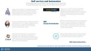 Self service and Automation
Cloud heavily relays on automation. Now developers can use many tools
for automated provisioning, management and deployment of their code.
One of the most well-known cloud infrastructure
automation tools, Chef delivers configuration
management and continuous delivery. By turning
infrastructure into code, Chef helps cloud engineers
and IT professionals automate infrastructure build,
deployment, and management.
Puppet is the configuration management system that
enables cloud engineers and IT professionals to
define the state of their IT infrastructure and then
automatically enforces the correct state. Puppet
automates time-consuming manual tasks.
Some other tools are described here: https://blog.profitbricks.com/48-best-cloud-tools-for-infrastructure-automation/
Jenkins is an application that monitors executions of
repeated jobs, such as building a software project or
jobs run by cron. It helps with building/testing
software projects continuously and monitoring
executions of externally-run jobs.
UrbanCode is a tool for automating application
deployments through your environments. It is
designed to facilitate rapid feedback and continuous
delivery in agile development while providing the
audit trails, versioning and approvals needed in
production.
IBM Cloud Orchestrator provides cloud management
for your IT services, allowing you to accelerate the
delivery of software and infrastructure. Based on
open standards, it reduces the number of steps to
manage public, private and hybrid clouds by using
an easy-to-use interface.
Bluemix Delivery Pipeline service automates builds
and deployments, test execution, configure build
scripts, and automate execution of unit tests.
And many many more…
 