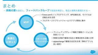 ー 挑戦の要を設定し、フィードバックループで仮説を検証し、製品と戦略を最適化する ー
まとめ
MVP
コホート分析
スプリットテスト
最適化
ピボット
• Force.comのノンプログラミング、API自動生成、モバイルUI
自動生成を活用
• フルマネージドプラットフォームでアプリ開発に集中
• プッシュアップグレード機能で複数バージョンを
同時リリース
• 無償のCRMで顧客の反応と事業成長を正確に分析
• appexchangeで顧客の反応を計測（無料アプリも
良い選択）
 