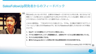 SalesFollowUp開発者からのフィードバック
弊社は4名しかいないのですが、企業向けのWebサービスをやろうと考えた時、私たちのような
開発リソースが限られている企業が今までと同じやり方で作っていくのは運用・開発コストがか
かりすぎるというのが今までサービス運用でわかってきました。
!
となると選択肢は、「できるだけコストを減らすこと」ですね。その観点で選択すべきプラット
フォームとして選んだのがSaleforceです。私たちがSalesforceを選択したのは大きく4つの理由
からです。
!
1. Webサービスの運用にインフラコストが発生しない。
2. アクセス制御やセキュリティ関連機能など、企業向けサービスに必要な機能が っている。
3. モバイル対応が容易にできる。
4. 意外にもAngularJSといった弊社が持つWeb開発技術をそのまま利用できる。
!
株式会社co-meeting CEO 木村篤彦 様 
“
”
 
