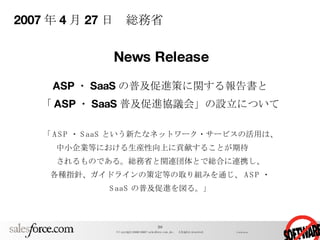 2007 年 4 月 27 日　総務省 ASP ・ SaaS の普及促進策に関する報告書と 「 ASP ・ SaaS 普及促進協議会」の設立について 「 ASP ・ SaaS という新たなネットワーク・サービスの活用は、 中小企業等における生産性向上に貢献することが期待　　 されるものである。総務省と関連団体とで総合に連携し、 各種指針、ガイドラインの策定等の取り組みを通じ、 ASP ・ SaaS の普及促進を図る。」 News Release 