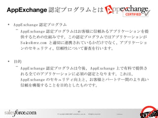 AppExchange 認定プログラムとは AppExchange 認定プログラム AppExchange 認定プログラムはお客様に信頼あるアプリケーションを提供するための仕組みです。この認定プログラムではアプリケーションが Salesforce.com と適切に連携されているかだけでなく、アプリケーションのセキュリティ、信頼性について審査を行います。 目的 AppExchange 認定プログラムは今後、 AppExchange 上で有料で提供される全てのアプリケーションに必須の認定となります。これは、 AppExchange のセキュリティ向上と、お客様とパートナー間のより高い信頼を構築することを目的としたものです。 