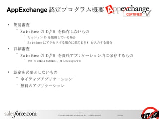 AppExchange 認定プログラム概要 簡易審査 Salesforce の ID/PW を保存しないもの セッション ID を使用している場合 Salesforce にアクセスする場合に都度 ID/PW を入力する場合 詳細審査 Salesforce の ID/PW を貴社アプリケーション内に保存するもの 例） Outlook Edition 、 Moobizsync2.0 認定を必要としないもの ネイティブアプリケーション 無料のアプリケーション 