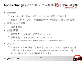 AppExchange 認定プログラム概要 開始時期 2007 年 4 月以降のアプリケーションは必須となります。 既存アプリケーションの場合は今年中の取得が必要となります。 認定にかかる期間 通常 2 週間 金額（年間） 簡易審査：  \60,000/ アプリケーション 詳細審査：  \600,000/ アプリケーション US の AppExchange に掲載する場合には、詳細審査が必要です。 メリット クライアント ID が発行されます。クライアント ID を組み込むと、該当アプリケーションは Professional Edition ユーザーに対しても API 経由のアクセスが可能となります。 