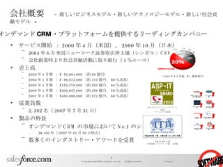 会社概要 　 –  新しいビジネスモデル・新しいテクノロジーモデル・新しい社会貢献モデル   - サービス開始 ： 2000 年 4 月（米国）、 2000 年 10 月（日本） 2004 年 6 月米国ニューヨーク証券取引所上場（シンボル： CRM ） 会社創業時より社会貢献活動に取り組む（ 1 ％ルール） 売上高 2003 年 1 月期 ： $  50,991,000 （約 59 億円） 2004 年 1 月期 ： $  96,023,000 （約 110 億円、 88 ％成長） 2005 年 1 月期 ： $176,375,000 （約 203 億円、 84 ％成長） 2006 年 1 月期 ： $309,857,000 （約 356 億円、 76 ％成長） 2007 年 1 月期 ： $497,098,000 （約 572 億円、 60 ％成長） 従業員数 2, 302 名（ 2007 年 7 月 31 日） 製品の特長 オンデマンド CRM の市場において No.1 のシェア 38,100 社（ 2007 年 10 月 30 日時点） 数多くのインダストリー・アワードを受賞 （ 2005 年 8 月実施  IDC 調査報告） オンデマンド CRM ・プラットフォームを提供するリーディングカンパニー  平成 18 年度  IT 賞 IT 特別賞（フロンティア賞） を受賞 ASP ･ IT アウトソーシングアワード 2006 グランプリ を受賞 