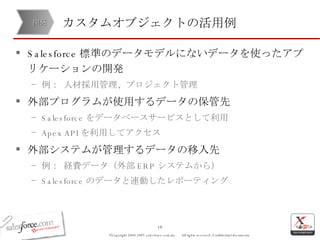 カスタムオブジェクトの活用例 Salesforce 標準のデータモデルにないデータを使ったアプリケーションの開発 例： 人材採用管理、プロジェクト管理 外部プログラムが使用するデータの保管先 Salesforce をデータベースサービスとして利用 Apex API を利用してアクセス 外部システムが管理するデータの移入先 例： 経費データ（外部 ERP システムから）  Salesforce のデータと連動したレポーティング 開発 