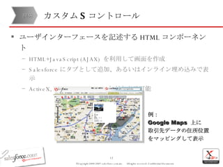 カスタム S コントロール ユーザインターフェースを記述する HTML コンポーネント HTML+JavaScript (AJAX)  を利用して画面を作成 Salesforce にタブとして追加、あるいはインライン埋め込みで表示 ActiveX, Java Applet, Flash  なども表示可能 開発 例： Google Maps  上に 取引先データの住所位置をマッピングして表示 