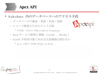 Apex API Salesforce  内のデータベースへのアクセス手段 データベースの検索・更新・作成・削除 レコード検索のためのクエリ言語 SOQL : Sforce Object Query Language Web サービス標準に準拠（ SOAP 、 WSDL ） SOAP が利用可能であれば言語環境は問わない Java /.NET / PHP/ Ruby on Rails… 開発 