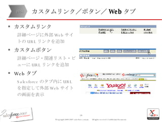 カスタムリンク／ボタン／ Web タブ カスタムリンク 詳細ページに外部 Web サイトの URL リンクを追加 カスタムボタン 詳細ページ・関連リスト・ビューに URL リンクを追加 Web タブ Salesforce のタブ内に URL を指定して外部 Web サイトの画面を表示 開発 