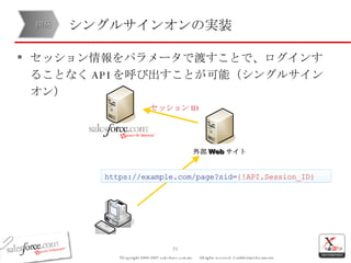 シングルサインオンの実装 セッション情報をパラメータで渡すことで、ログインすることなく API を呼び出すことが可能（シングルサインオン） 開発 外部 Web サイト https://example.com/page?sid= {!API.Session_ID} セッション ID 
