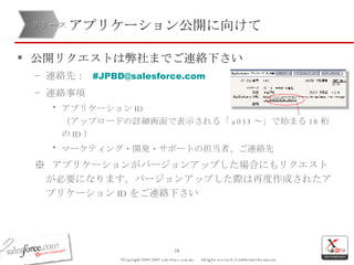 アプリケーション公開に向けて 公開リクエストは弊社までご連絡下さい 連絡先：  # [email_address] 連絡事項 アプリケーション ID （アップロードの詳細画面で表示される「 a033 ～」で始まる 18 桁の ID ） マーケティング・開発・サポートの担当者、ご連絡先 ※  アプリケーションがバージョンアップした場合にもリクエストが必要になります。バージョンアップした際は再度作成されたアプリケーション ID をご連絡下さい リリース 