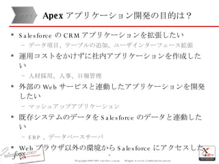 Salesforce の CRM アプリケーションを拡張したい データ項目、テーブルの追加、ユーザインターフェース拡張 運用コストをかけずに社内アプリケーションを作成したい 人材採用、人事、日報管理 外部の Web サービスと連動したアプリケーションを開発したい マッシュアップアプリケーション 既存システムのデータを Salesforce のデータと連動したい ERP 、データベースサーバ Web ブラウザ以外の環境から Salesforce にアクセスしたい モバイル端末からのアクセス Excel などのデスクトップソフトウェア Apex アプリケーション開発の目的は？ デザイン 