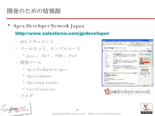 開発のための情報源 Apex Developer Network Japan http://www.salesforce.com/jp/developer/ API ドキュメント ツールキット、サンプルコード Java 、 .NET 、 PHP 、 Perl 開発ツール Apex Toolkit for Eclipse Apex Explorer Apex Data Loader Excel Connector ブログ 