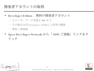 開発者アカウントの取得 Developer Edition -  無料の開発者アカウント ２ユーザ、データ容量２ MB まで その他はほぼ Enterprise Edition と同等の機能 無料・無期限 Apex Developer Network から「 ADN ご登録」リンクをクリック 