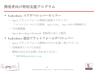 開発者向け特別支援プログラム Salesforce コアデベロッパーセミナー Apex プラットフォーム開発の技術コアセミナー S コントロールによる開発、 Apex Code 、 Apex API の新機能など 不定期開催 Apex Developer Network  登録者に対して配信 Salesforce 認定プラットフォームデベロッパー Apex プラットフォーム開発のスキルを第三者にアピール 詳細条件については未定 興味のある方はお問い合わせください # [email_address] 