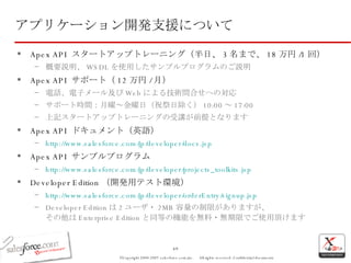 Apex API  スタートアップトレーニング（半日、 3 名まで、 18 万円 /1 回） 概要説明、 WSDL を使用したサンプルプログラムのご説明 Apex API  サポート（ 12 万円 / 月） 電話、電子メール及び Web による技術問合せへの対応 サポート時間：月曜～金曜日（祝祭日除く） 10:00 ～ 17:00 上記スタートアップトレーニングの受講が前提となります Apex API  ドキュメント（英語） http:// www.salesforce.com/jp/developer/docs.jsp Apex API  サンプルプログラム http:// www.salesforce.com/jp/developer/projects_toolkits.jsp Developer Edition （開発用テスト環境） http:// www.salesforce.com/jp/developer/orderEntry/signup.jsp Developer Edition は 2 ユーザ・ 2MB 容量の制限がありますが、 その他は Enterprise Edition と同等の機能を無料・無期限でご使用頂けます アプリケーション開発支援について 