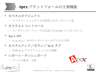 Apex プラットフォームの主要機能 カスタムオブジェクト アプリケーションデータを保管するデータベース表 カスタム S コントロール ユーザインターフェースを記述する HTML コンポーネント Apex API Salesforce  内のデータベースへのアクセス手段 カスタムリンク／ボタン／ Web タブ 外部 Web アプリケーションとの連携 レポート・ダッシュボード データの集計、分析 開発 
