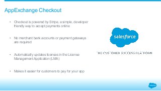 AppExchange Checkout 
• Checkout is powered by Stripe, a simple, developer 
friendly way to accept payments online 
• No merchant bank accounts or payment getaways 
are required 
• Automatically updates licenses in the License 
Management Application (LMA) 
• Makes it easier for customers to pay for your app 
